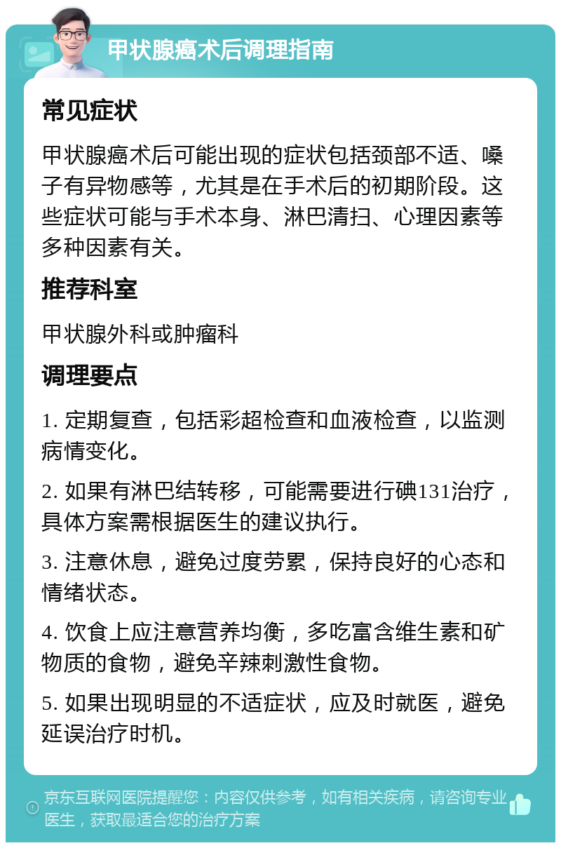 甲状腺癌术后调理指南 常见症状 甲状腺癌术后可能出现的症状包括颈部不适、嗓子有异物感等，尤其是在手术后的初期阶段。这些症状可能与手术本身、淋巴清扫、心理因素等多种因素有关。 推荐科室 甲状腺外科或肿瘤科 调理要点 1. 定期复查，包括彩超检查和血液检查，以监测病情变化。 2. 如果有淋巴结转移，可能需要进行碘131治疗，具体方案需根据医生的建议执行。 3. 注意休息，避免过度劳累，保持良好的心态和情绪状态。 4. 饮食上应注意营养均衡，多吃富含维生素和矿物质的食物，避免辛辣刺激性食物。 5. 如果出现明显的不适症状，应及时就医，避免延误治疗时机。