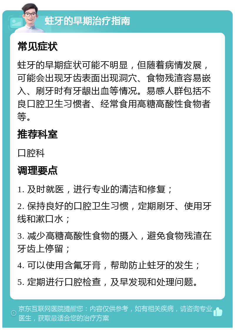 蛀牙的早期治疗指南 常见症状 蛀牙的早期症状可能不明显，但随着病情发展，可能会出现牙齿表面出现洞穴、食物残渣容易嵌入、刷牙时有牙龈出血等情况。易感人群包括不良口腔卫生习惯者、经常食用高糖高酸性食物者等。 推荐科室 口腔科 调理要点 1. 及时就医，进行专业的清洁和修复； 2. 保持良好的口腔卫生习惯，定期刷牙、使用牙线和漱口水； 3. 减少高糖高酸性食物的摄入，避免食物残渣在牙齿上停留； 4. 可以使用含氟牙膏，帮助防止蛀牙的发生； 5. 定期进行口腔检查，及早发现和处理问题。