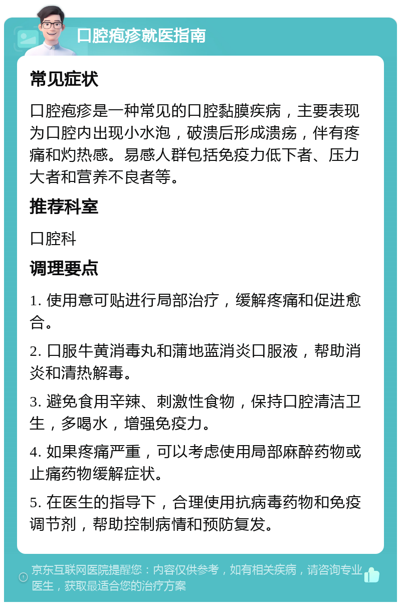 口腔疱疹就医指南 常见症状 口腔疱疹是一种常见的口腔黏膜疾病，主要表现为口腔内出现小水泡，破溃后形成溃疡，伴有疼痛和灼热感。易感人群包括免疫力低下者、压力大者和营养不良者等。 推荐科室 口腔科 调理要点 1. 使用意可贴进行局部治疗，缓解疼痛和促进愈合。 2. 口服牛黄消毒丸和蒲地蓝消炎口服液，帮助消炎和清热解毒。 3. 避免食用辛辣、刺激性食物，保持口腔清洁卫生，多喝水，增强免疫力。 4. 如果疼痛严重，可以考虑使用局部麻醉药物或止痛药物缓解症状。 5. 在医生的指导下，合理使用抗病毒药物和免疫调节剂，帮助控制病情和预防复发。