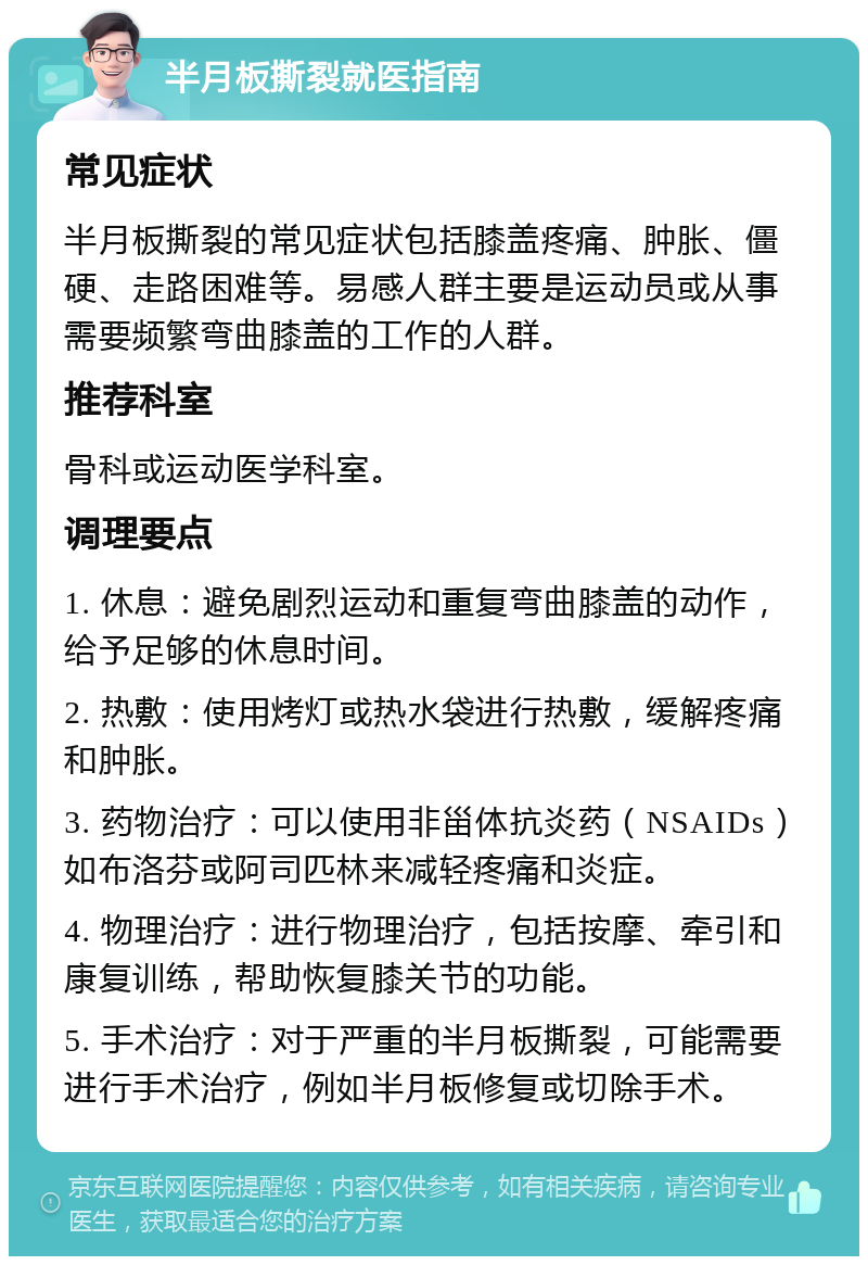 半月板撕裂就医指南 常见症状 半月板撕裂的常见症状包括膝盖疼痛、肿胀、僵硬、走路困难等。易感人群主要是运动员或从事需要频繁弯曲膝盖的工作的人群。 推荐科室 骨科或运动医学科室。 调理要点 1. 休息：避免剧烈运动和重复弯曲膝盖的动作，给予足够的休息时间。 2. 热敷：使用烤灯或热水袋进行热敷，缓解疼痛和肿胀。 3. 药物治疗：可以使用非甾体抗炎药（NSAIDs）如布洛芬或阿司匹林来减轻疼痛和炎症。 4. 物理治疗：进行物理治疗，包括按摩、牵引和康复训练，帮助恢复膝关节的功能。 5. 手术治疗：对于严重的半月板撕裂，可能需要进行手术治疗，例如半月板修复或切除手术。