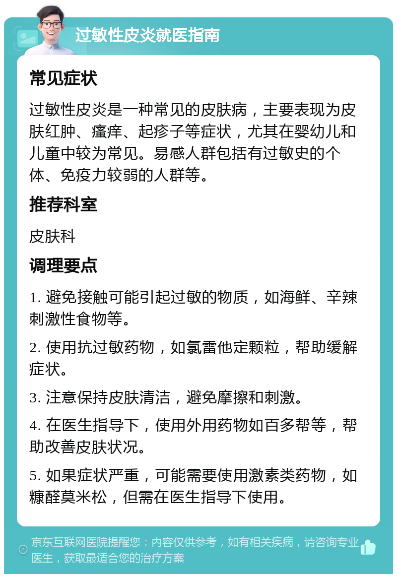 过敏性皮炎就医指南 常见症状 过敏性皮炎是一种常见的皮肤病，主要表现为皮肤红肿、瘙痒、起疹子等症状，尤其在婴幼儿和儿童中较为常见。易感人群包括有过敏史的个体、免疫力较弱的人群等。 推荐科室 皮肤科 调理要点 1. 避免接触可能引起过敏的物质，如海鲜、辛辣刺激性食物等。 2. 使用抗过敏药物，如氯雷他定颗粒，帮助缓解症状。 3. 注意保持皮肤清洁，避免摩擦和刺激。 4. 在医生指导下，使用外用药物如百多帮等，帮助改善皮肤状况。 5. 如果症状严重，可能需要使用激素类药物，如糠醛莫米松，但需在医生指导下使用。