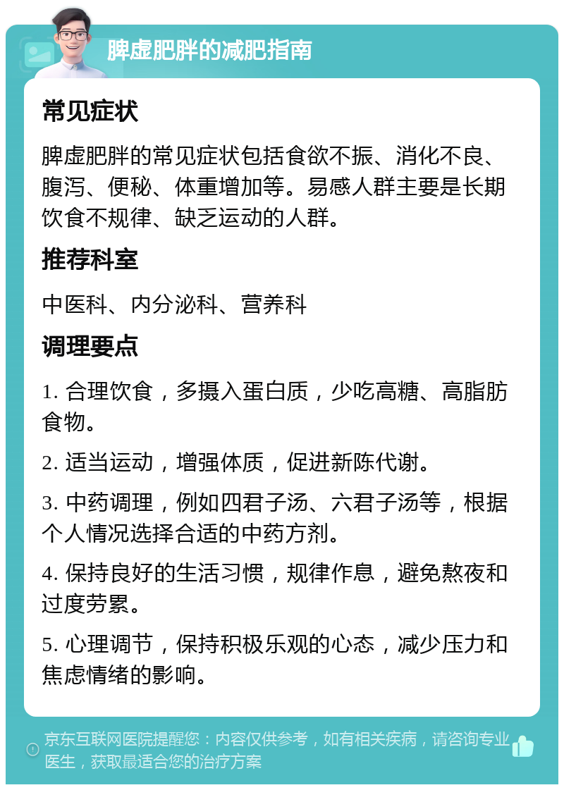 脾虚肥胖的减肥指南 常见症状 脾虚肥胖的常见症状包括食欲不振、消化不良、腹泻、便秘、体重增加等。易感人群主要是长期饮食不规律、缺乏运动的人群。 推荐科室 中医科、内分泌科、营养科 调理要点 1. 合理饮食，多摄入蛋白质，少吃高糖、高脂肪食物。 2. 适当运动，增强体质，促进新陈代谢。 3. 中药调理，例如四君子汤、六君子汤等，根据个人情况选择合适的中药方剂。 4. 保持良好的生活习惯，规律作息，避免熬夜和过度劳累。 5. 心理调节，保持积极乐观的心态，减少压力和焦虑情绪的影响。