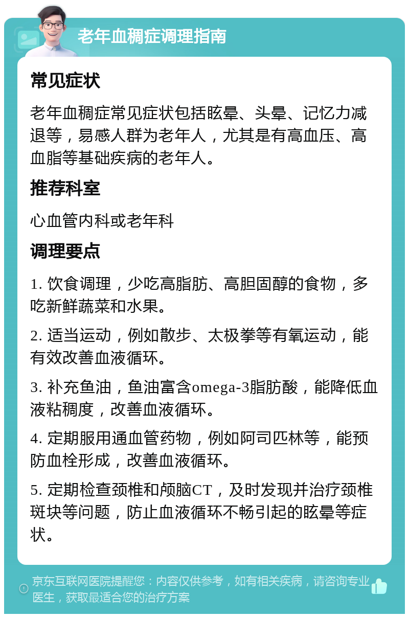 老年血稠症调理指南 常见症状 老年血稠症常见症状包括眩晕、头晕、记忆力减退等，易感人群为老年人，尤其是有高血压、高血脂等基础疾病的老年人。 推荐科室 心血管内科或老年科 调理要点 1. 饮食调理，少吃高脂肪、高胆固醇的食物，多吃新鲜蔬菜和水果。 2. 适当运动，例如散步、太极拳等有氧运动，能有效改善血液循环。 3. 补充鱼油，鱼油富含omega-3脂肪酸，能降低血液粘稠度，改善血液循环。 4. 定期服用通血管药物，例如阿司匹林等，能预防血栓形成，改善血液循环。 5. 定期检查颈椎和颅脑CT，及时发现并治疗颈椎斑块等问题，防止血液循环不畅引起的眩晕等症状。