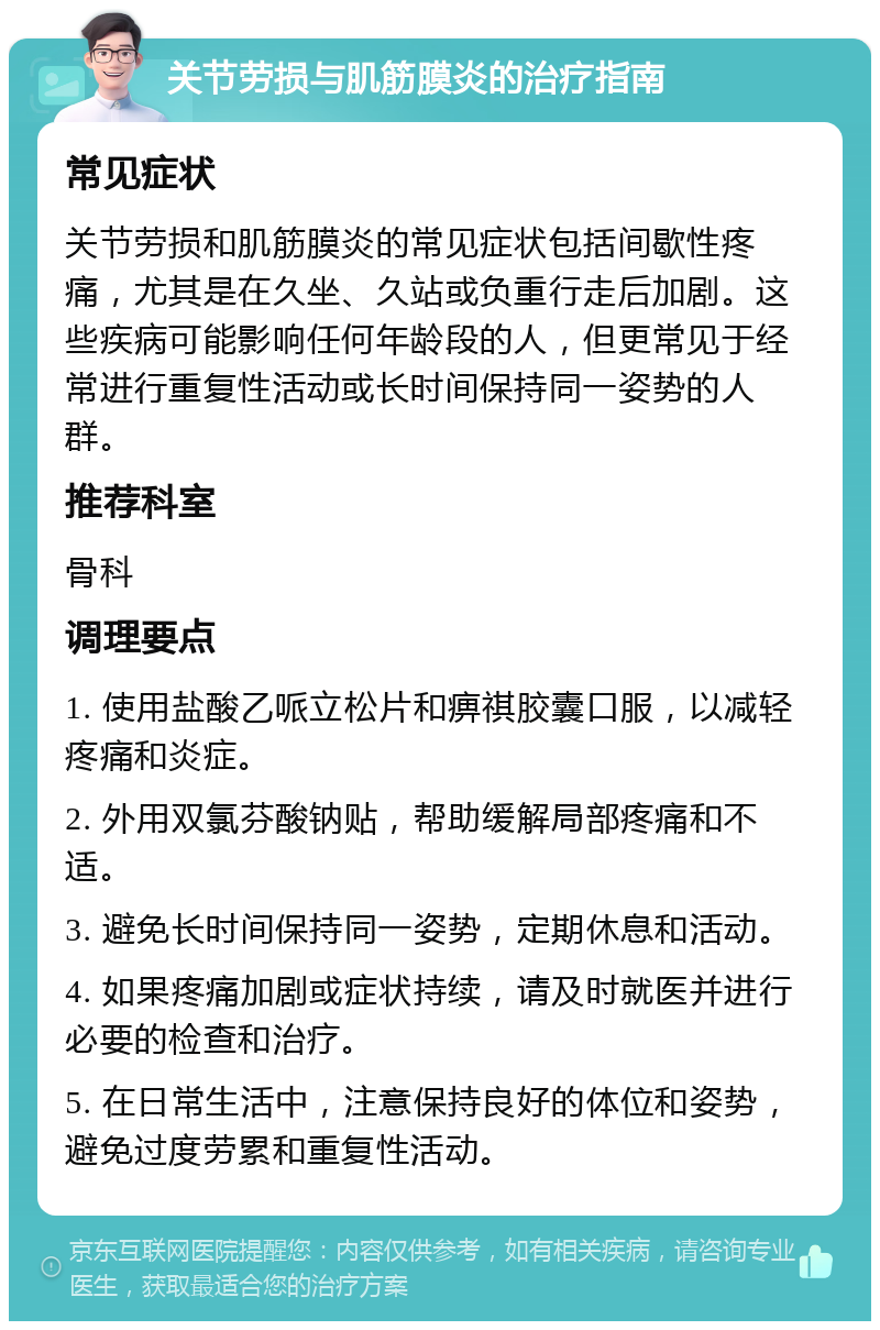 关节劳损与肌筋膜炎的治疗指南 常见症状 关节劳损和肌筋膜炎的常见症状包括间歇性疼痛，尤其是在久坐、久站或负重行走后加剧。这些疾病可能影响任何年龄段的人，但更常见于经常进行重复性活动或长时间保持同一姿势的人群。 推荐科室 骨科 调理要点 1. 使用盐酸乙哌立松片和痹祺胶囊口服，以减轻疼痛和炎症。 2. 外用双氯芬酸钠贴，帮助缓解局部疼痛和不适。 3. 避免长时间保持同一姿势，定期休息和活动。 4. 如果疼痛加剧或症状持续，请及时就医并进行必要的检查和治疗。 5. 在日常生活中，注意保持良好的体位和姿势，避免过度劳累和重复性活动。