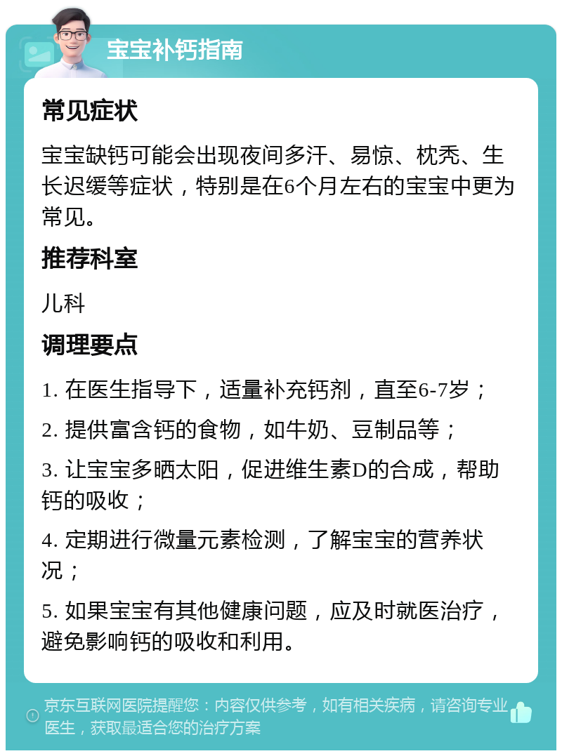 宝宝补钙指南 常见症状 宝宝缺钙可能会出现夜间多汗、易惊、枕秃、生长迟缓等症状，特别是在6个月左右的宝宝中更为常见。 推荐科室 儿科 调理要点 1. 在医生指导下，适量补充钙剂，直至6-7岁； 2. 提供富含钙的食物，如牛奶、豆制品等； 3. 让宝宝多晒太阳，促进维生素D的合成，帮助钙的吸收； 4. 定期进行微量元素检测，了解宝宝的营养状况； 5. 如果宝宝有其他健康问题，应及时就医治疗，避免影响钙的吸收和利用。