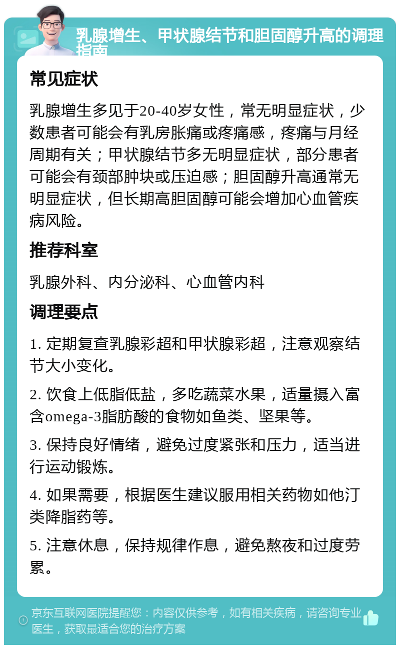 乳腺增生、甲状腺结节和胆固醇升高的调理指南 常见症状 乳腺增生多见于20-40岁女性，常无明显症状，少数患者可能会有乳房胀痛或疼痛感，疼痛与月经周期有关；甲状腺结节多无明显症状，部分患者可能会有颈部肿块或压迫感；胆固醇升高通常无明显症状，但长期高胆固醇可能会增加心血管疾病风险。 推荐科室 乳腺外科、内分泌科、心血管内科 调理要点 1. 定期复查乳腺彩超和甲状腺彩超，注意观察结节大小变化。 2. 饮食上低脂低盐，多吃蔬菜水果，适量摄入富含omega-3脂肪酸的食物如鱼类、坚果等。 3. 保持良好情绪，避免过度紧张和压力，适当进行运动锻炼。 4. 如果需要，根据医生建议服用相关药物如他汀类降脂药等。 5. 注意休息，保持规律作息，避免熬夜和过度劳累。