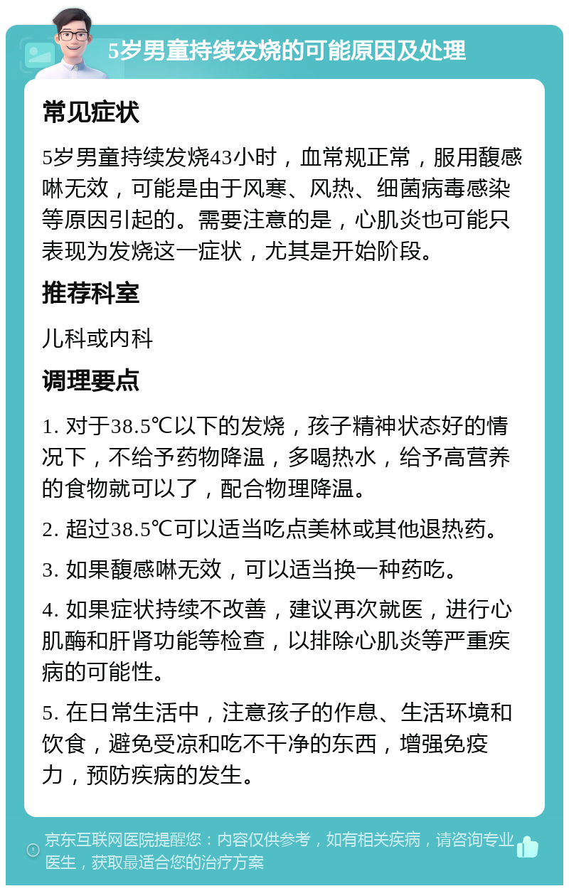 5岁男童持续发烧的可能原因及处理 常见症状 5岁男童持续发烧43小时，血常规正常，服用馥感啉无效，可能是由于风寒、风热、细菌病毒感染等原因引起的。需要注意的是，心肌炎也可能只表现为发烧这一症状，尤其是开始阶段。 推荐科室 儿科或内科 调理要点 1. 对于38.5℃以下的发烧，孩子精神状态好的情况下，不给予药物降温，多喝热水，给予高营养的食物就可以了，配合物理降温。 2. 超过38.5℃可以适当吃点美林或其他退热药。 3. 如果馥感啉无效，可以适当换一种药吃。 4. 如果症状持续不改善，建议再次就医，进行心肌酶和肝肾功能等检查，以排除心肌炎等严重疾病的可能性。 5. 在日常生活中，注意孩子的作息、生活环境和饮食，避免受凉和吃不干净的东西，增强免疫力，预防疾病的发生。