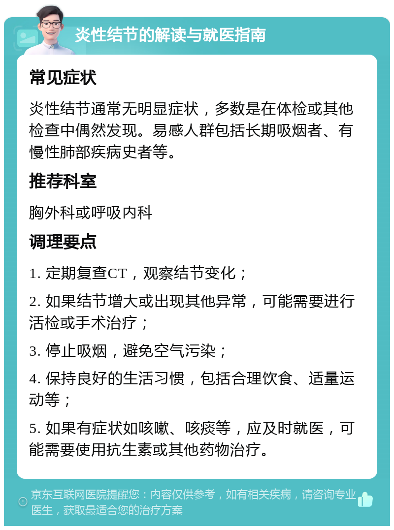 炎性结节的解读与就医指南 常见症状 炎性结节通常无明显症状，多数是在体检或其他检查中偶然发现。易感人群包括长期吸烟者、有慢性肺部疾病史者等。 推荐科室 胸外科或呼吸内科 调理要点 1. 定期复查CT，观察结节变化； 2. 如果结节增大或出现其他异常，可能需要进行活检或手术治疗； 3. 停止吸烟，避免空气污染； 4. 保持良好的生活习惯，包括合理饮食、适量运动等； 5. 如果有症状如咳嗽、咳痰等，应及时就医，可能需要使用抗生素或其他药物治疗。