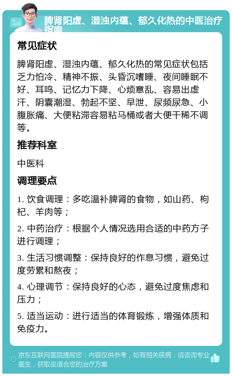 脾肾阳虚、湿浊内蕴、郁久化热的中医治疗指南 常见症状 脾肾阳虚、湿浊内蕴、郁久化热的常见症状包括乏力怕冷、精神不振、头昏沉嗜睡、夜间睡眠不好、耳鸣、记忆力下降、心烦意乱、容易出虚汗、阴囊潮湿、勃起不坚、早泄、尿频尿急、小腹胀痛、大便粘滞容易粘马桶或者大便干稀不调等。 推荐科室 中医科 调理要点 1. 饮食调理：多吃温补脾肾的食物，如山药、枸杞、羊肉等； 2. 中药治疗：根据个人情况选用合适的中药方子进行调理； 3. 生活习惯调整：保持良好的作息习惯，避免过度劳累和熬夜； 4. 心理调节：保持良好的心态，避免过度焦虑和压力； 5. 适当运动：进行适当的体育锻炼，增强体质和免疫力。