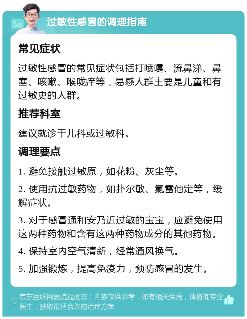 过敏性感冒的调理指南 常见症状 过敏性感冒的常见症状包括打喷嚏、流鼻涕、鼻塞、咳嗽、喉咙痒等，易感人群主要是儿童和有过敏史的人群。 推荐科室 建议就诊于儿科或过敏科。 调理要点 1. 避免接触过敏原，如花粉、灰尘等。 2. 使用抗过敏药物，如扑尔敏、氯雷他定等，缓解症状。 3. 对于感冒通和安乃近过敏的宝宝，应避免使用这两种药物和含有这两种药物成分的其他药物。 4. 保持室内空气清新，经常通风换气。 5. 加强锻炼，提高免疫力，预防感冒的发生。