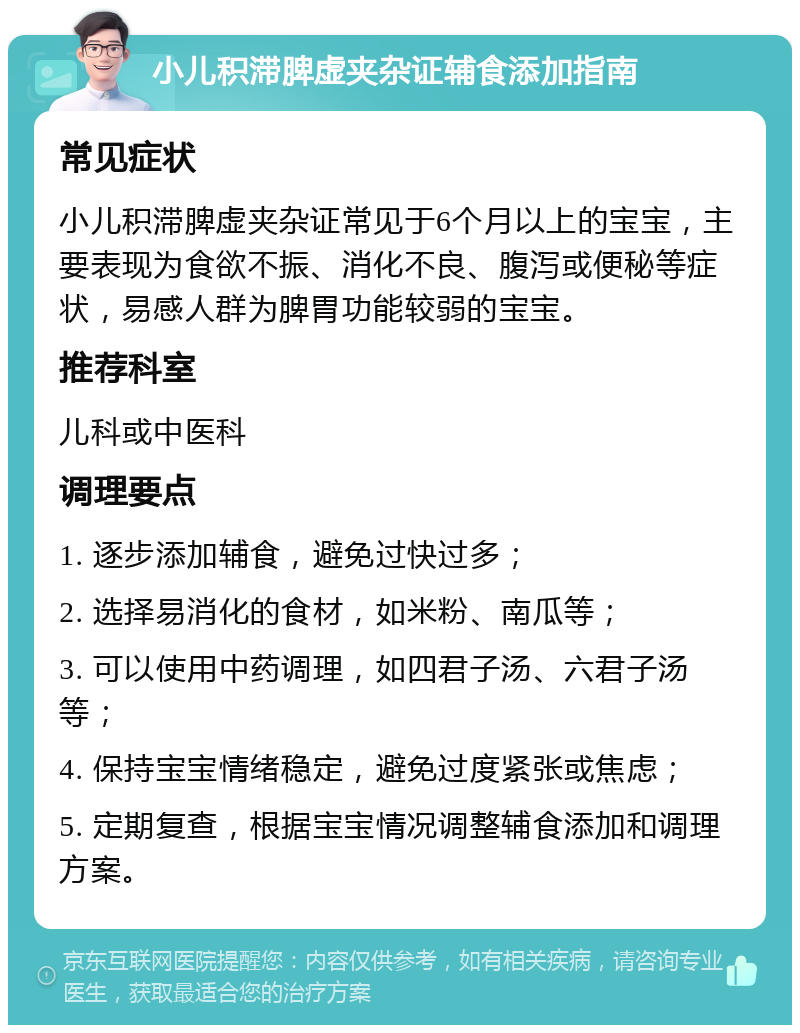 小儿积滞脾虚夹杂证辅食添加指南 常见症状 小儿积滞脾虚夹杂证常见于6个月以上的宝宝，主要表现为食欲不振、消化不良、腹泻或便秘等症状，易感人群为脾胃功能较弱的宝宝。 推荐科室 儿科或中医科 调理要点 1. 逐步添加辅食，避免过快过多； 2. 选择易消化的食材，如米粉、南瓜等； 3. 可以使用中药调理，如四君子汤、六君子汤等； 4. 保持宝宝情绪稳定，避免过度紧张或焦虑； 5. 定期复查，根据宝宝情况调整辅食添加和调理方案。