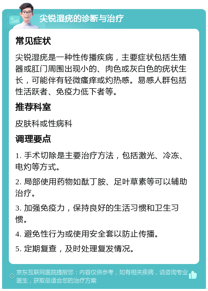 尖锐湿疣的诊断与治疗 常见症状 尖锐湿疣是一种性传播疾病，主要症状包括生殖器或肛门周围出现小的、肉色或灰白色的疣状生长，可能伴有轻微瘙痒或灼热感。易感人群包括性活跃者、免疫力低下者等。 推荐科室 皮肤科或性病科 调理要点 1. 手术切除是主要治疗方法，包括激光、冷冻、电灼等方式。 2. 局部使用药物如酞丁胺、足叶草素等可以辅助治疗。 3. 加强免疫力，保持良好的生活习惯和卫生习惯。 4. 避免性行为或使用安全套以防止传播。 5. 定期复查，及时处理复发情况。