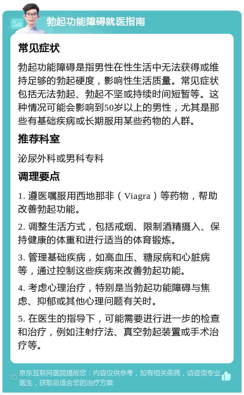 勃起功能障碍就医指南 常见症状 勃起功能障碍是指男性在性生活中无法获得或维持足够的勃起硬度，影响性生活质量。常见症状包括无法勃起、勃起不坚或持续时间短暂等。这种情况可能会影响到50岁以上的男性，尤其是那些有基础疾病或长期服用某些药物的人群。 推荐科室 泌尿外科或男科专科 调理要点 1. 遵医嘱服用西地那非（Viagra）等药物，帮助改善勃起功能。 2. 调整生活方式，包括戒烟、限制酒精摄入、保持健康的体重和进行适当的体育锻炼。 3. 管理基础疾病，如高血压、糖尿病和心脏病等，通过控制这些疾病来改善勃起功能。 4. 考虑心理治疗，特别是当勃起功能障碍与焦虑、抑郁或其他心理问题有关时。 5. 在医生的指导下，可能需要进行进一步的检查和治疗，例如注射疗法、真空勃起装置或手术治疗等。