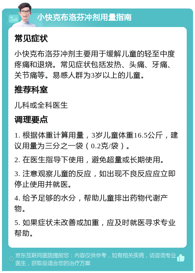 小快克布洛芬冲剂用量指南 常见症状 小快克布洛芬冲剂主要用于缓解儿童的轻至中度疼痛和退烧。常见症状包括发热、头痛、牙痛、关节痛等。易感人群为3岁以上的儿童。 推荐科室 儿科或全科医生 调理要点 1. 根据体重计算用量，3岁儿童体重16.5公斤，建议用量为三分之一袋（0.2克/袋）。 2. 在医生指导下使用，避免超量或长期使用。 3. 注意观察儿童的反应，如出现不良反应应立即停止使用并就医。 4. 给予足够的水分，帮助儿童排出药物代谢产物。 5. 如果症状未改善或加重，应及时就医寻求专业帮助。