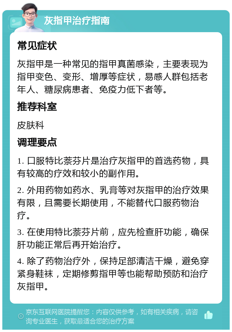 灰指甲治疗指南 常见症状 灰指甲是一种常见的指甲真菌感染，主要表现为指甲变色、变形、增厚等症状，易感人群包括老年人、糖尿病患者、免疫力低下者等。 推荐科室 皮肤科 调理要点 1. 口服特比萘芬片是治疗灰指甲的首选药物，具有较高的疗效和较小的副作用。 2. 外用药物如药水、乳膏等对灰指甲的治疗效果有限，且需要长期使用，不能替代口服药物治疗。 3. 在使用特比萘芬片前，应先检查肝功能，确保肝功能正常后再开始治疗。 4. 除了药物治疗外，保持足部清洁干燥，避免穿紧身鞋袜，定期修剪指甲等也能帮助预防和治疗灰指甲。