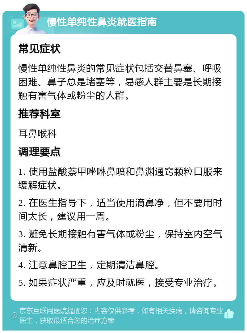 慢性单纯性鼻炎就医指南 常见症状 慢性单纯性鼻炎的常见症状包括交替鼻塞、呼吸困难、鼻子总是堵塞等，易感人群主要是长期接触有害气体或粉尘的人群。 推荐科室 耳鼻喉科 调理要点 1. 使用盐酸萘甲唑啉鼻喷和鼻渊通窍颗粒口服来缓解症状。 2. 在医生指导下，适当使用滴鼻净，但不要用时间太长，建议用一周。 3. 避免长期接触有害气体或粉尘，保持室内空气清新。 4. 注意鼻腔卫生，定期清洁鼻腔。 5. 如果症状严重，应及时就医，接受专业治疗。