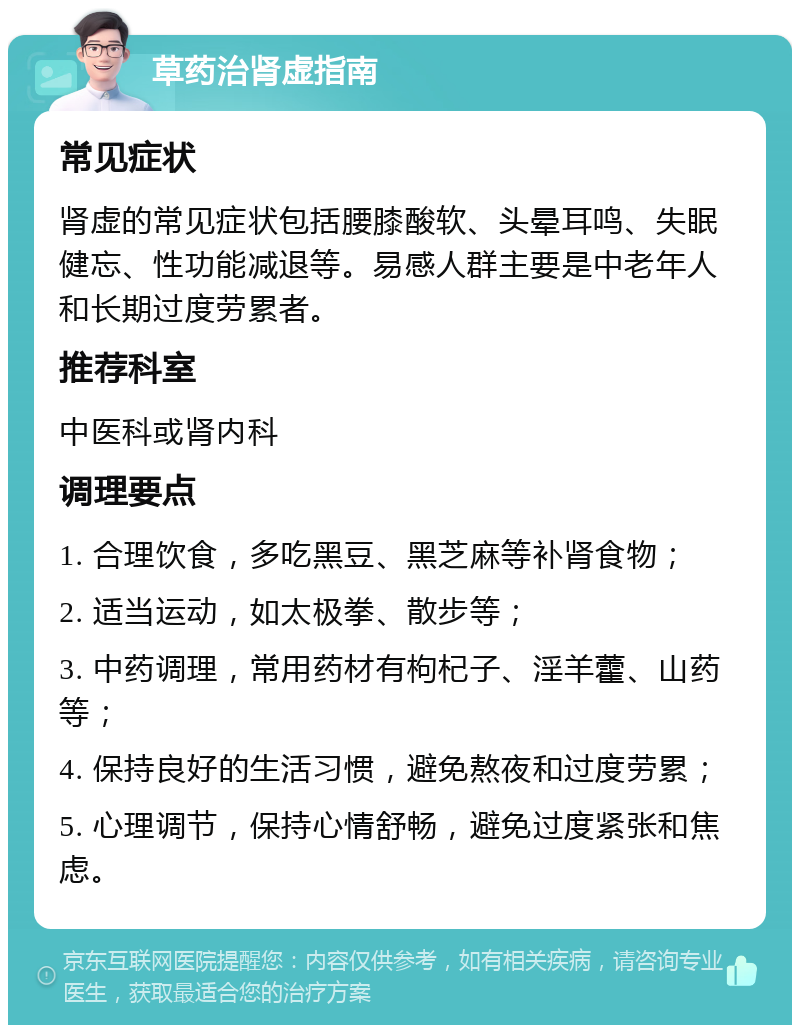 草药治肾虚指南 常见症状 肾虚的常见症状包括腰膝酸软、头晕耳鸣、失眠健忘、性功能减退等。易感人群主要是中老年人和长期过度劳累者。 推荐科室 中医科或肾内科 调理要点 1. 合理饮食，多吃黑豆、黑芝麻等补肾食物； 2. 适当运动，如太极拳、散步等； 3. 中药调理，常用药材有枸杞子、淫羊藿、山药等； 4. 保持良好的生活习惯，避免熬夜和过度劳累； 5. 心理调节，保持心情舒畅，避免过度紧张和焦虑。