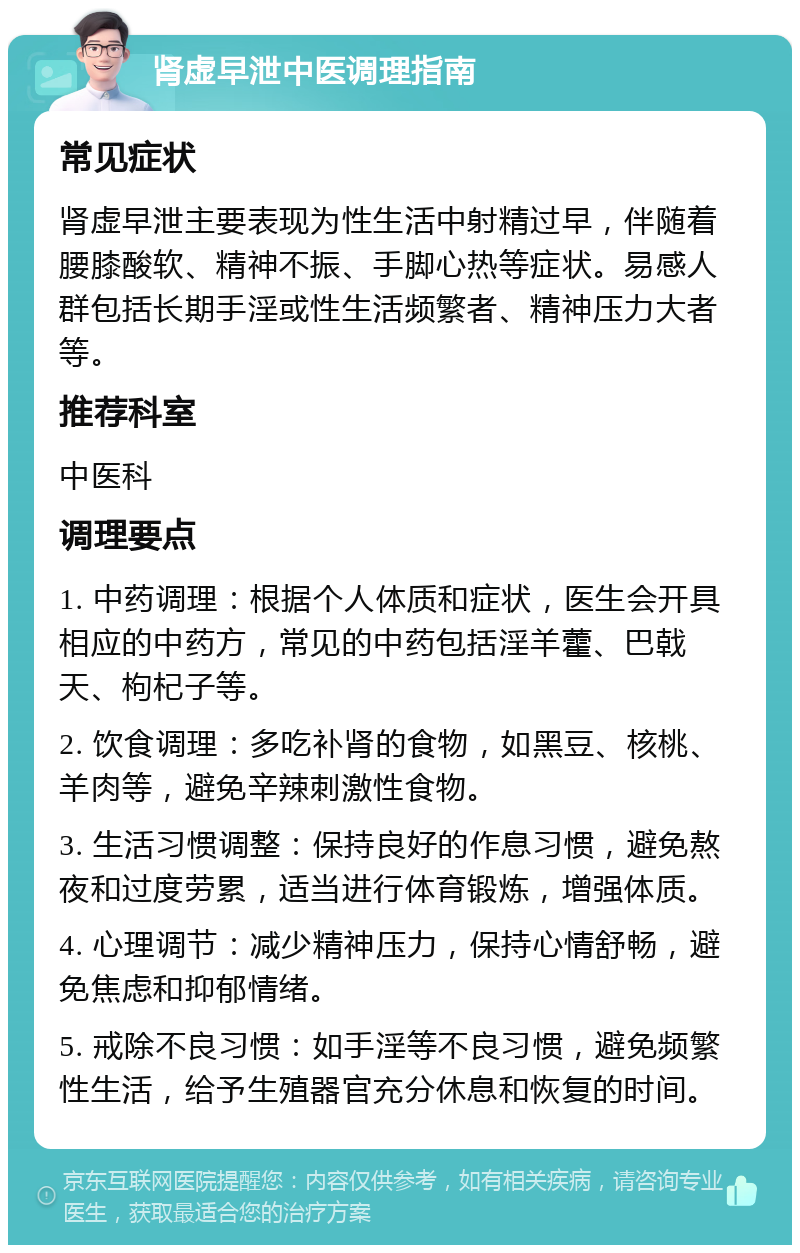 肾虚早泄中医调理指南 常见症状 肾虚早泄主要表现为性生活中射精过早，伴随着腰膝酸软、精神不振、手脚心热等症状。易感人群包括长期手淫或性生活频繁者、精神压力大者等。 推荐科室 中医科 调理要点 1. 中药调理：根据个人体质和症状，医生会开具相应的中药方，常见的中药包括淫羊藿、巴戟天、枸杞子等。 2. 饮食调理：多吃补肾的食物，如黑豆、核桃、羊肉等，避免辛辣刺激性食物。 3. 生活习惯调整：保持良好的作息习惯，避免熬夜和过度劳累，适当进行体育锻炼，增强体质。 4. 心理调节：减少精神压力，保持心情舒畅，避免焦虑和抑郁情绪。 5. 戒除不良习惯：如手淫等不良习惯，避免频繁性生活，给予生殖器官充分休息和恢复的时间。