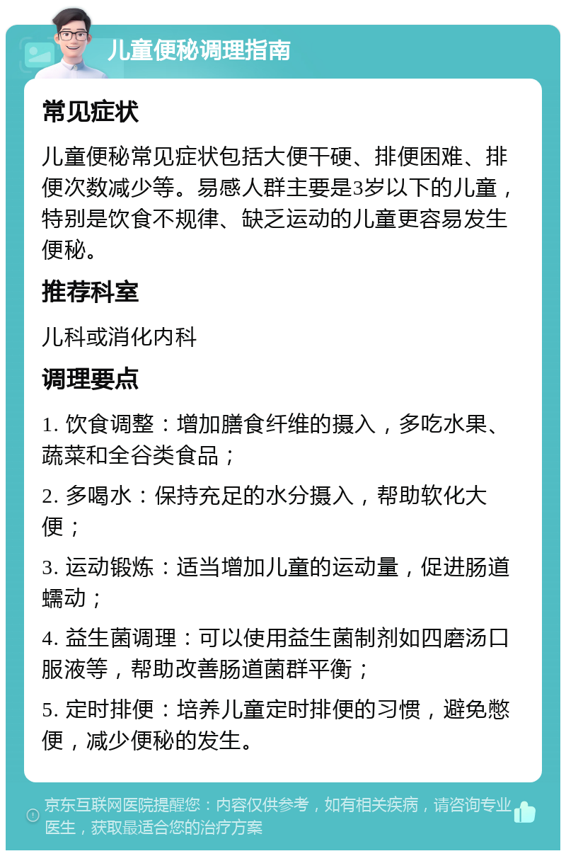 儿童便秘调理指南 常见症状 儿童便秘常见症状包括大便干硬、排便困难、排便次数减少等。易感人群主要是3岁以下的儿童，特别是饮食不规律、缺乏运动的儿童更容易发生便秘。 推荐科室 儿科或消化内科 调理要点 1. 饮食调整：增加膳食纤维的摄入，多吃水果、蔬菜和全谷类食品； 2. 多喝水：保持充足的水分摄入，帮助软化大便； 3. 运动锻炼：适当增加儿童的运动量，促进肠道蠕动； 4. 益生菌调理：可以使用益生菌制剂如四磨汤口服液等，帮助改善肠道菌群平衡； 5. 定时排便：培养儿童定时排便的习惯，避免憋便，减少便秘的发生。