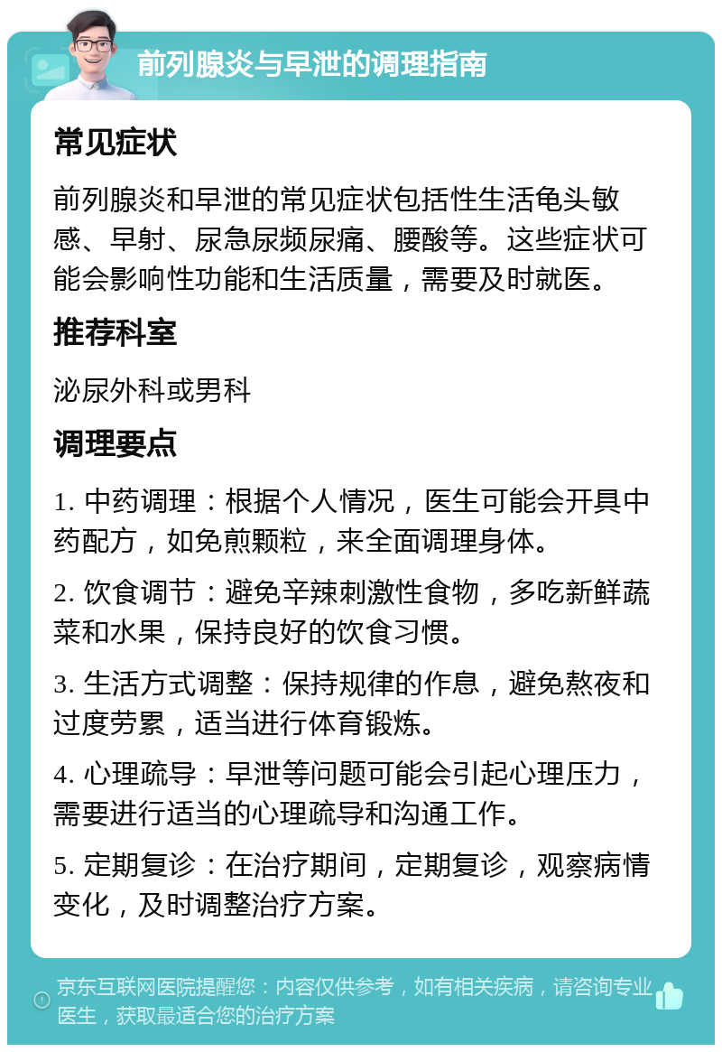 前列腺炎与早泄的调理指南 常见症状 前列腺炎和早泄的常见症状包括性生活龟头敏感、早射、尿急尿频尿痛、腰酸等。这些症状可能会影响性功能和生活质量，需要及时就医。 推荐科室 泌尿外科或男科 调理要点 1. 中药调理：根据个人情况，医生可能会开具中药配方，如免煎颗粒，来全面调理身体。 2. 饮食调节：避免辛辣刺激性食物，多吃新鲜蔬菜和水果，保持良好的饮食习惯。 3. 生活方式调整：保持规律的作息，避免熬夜和过度劳累，适当进行体育锻炼。 4. 心理疏导：早泄等问题可能会引起心理压力，需要进行适当的心理疏导和沟通工作。 5. 定期复诊：在治疗期间，定期复诊，观察病情变化，及时调整治疗方案。