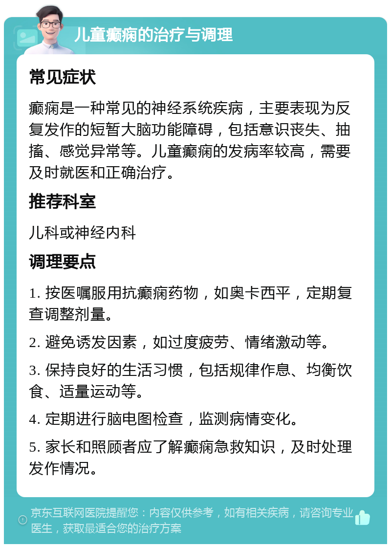 儿童癫痫的治疗与调理 常见症状 癫痫是一种常见的神经系统疾病，主要表现为反复发作的短暂大脑功能障碍，包括意识丧失、抽搐、感觉异常等。儿童癫痫的发病率较高，需要及时就医和正确治疗。 推荐科室 儿科或神经内科 调理要点 1. 按医嘱服用抗癫痫药物，如奥卡西平，定期复查调整剂量。 2. 避免诱发因素，如过度疲劳、情绪激动等。 3. 保持良好的生活习惯，包括规律作息、均衡饮食、适量运动等。 4. 定期进行脑电图检查，监测病情变化。 5. 家长和照顾者应了解癫痫急救知识，及时处理发作情况。