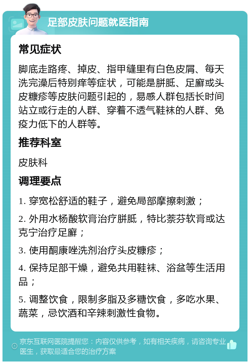 足部皮肤问题就医指南 常见症状 脚底走路疼、掉皮、指甲缝里有白色皮屑、每天洗完澡后特别痒等症状，可能是胼胝、足廯或头皮糠疹等皮肤问题引起的，易感人群包括长时间站立或行走的人群、穿着不透气鞋袜的人群、免疫力低下的人群等。 推荐科室 皮肤科 调理要点 1. 穿宽松舒适的鞋子，避免局部摩擦刺激； 2. 外用水杨酸软膏治疗胼胝，特比萘芬软膏或达克宁治疗足廯； 3. 使用酮康唑洗剂治疗头皮糠疹； 4. 保持足部干燥，避免共用鞋袜、浴盆等生活用品； 5. 调整饮食，限制多脂及多糖饮食，多吃水果、蔬菜，忌饮酒和辛辣刺激性食物。