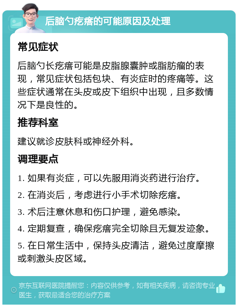 后脑勺疙瘩的可能原因及处理 常见症状 后脑勺长疙瘩可能是皮脂腺囊肿或脂肪瘤的表现，常见症状包括包块、有炎症时的疼痛等。这些症状通常在头皮或皮下组织中出现，且多数情况下是良性的。 推荐科室 建议就诊皮肤科或神经外科。 调理要点 1. 如果有炎症，可以先服用消炎药进行治疗。 2. 在消炎后，考虑进行小手术切除疙瘩。 3. 术后注意休息和伤口护理，避免感染。 4. 定期复查，确保疙瘩完全切除且无复发迹象。 5. 在日常生活中，保持头皮清洁，避免过度摩擦或刺激头皮区域。