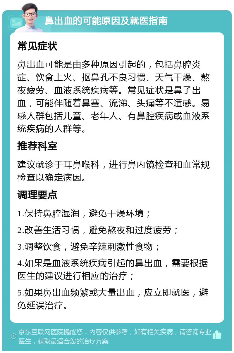 鼻出血的可能原因及就医指南 常见症状 鼻出血可能是由多种原因引起的，包括鼻腔炎症、饮食上火、抠鼻孔不良习惯、天气干燥、熬夜疲劳、血液系统疾病等。常见症状是鼻子出血，可能伴随着鼻塞、流涕、头痛等不适感。易感人群包括儿童、老年人、有鼻腔疾病或血液系统疾病的人群等。 推荐科室 建议就诊于耳鼻喉科，进行鼻内镜检查和血常规检查以确定病因。 调理要点 1.保持鼻腔湿润，避免干燥环境； 2.改善生活习惯，避免熬夜和过度疲劳； 3.调整饮食，避免辛辣刺激性食物； 4.如果是血液系统疾病引起的鼻出血，需要根据医生的建议进行相应的治疗； 5.如果鼻出血频繁或大量出血，应立即就医，避免延误治疗。