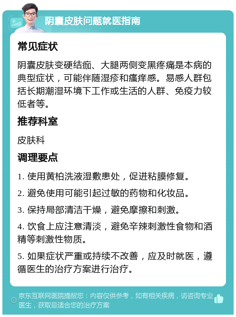 阴囊皮肤问题就医指南 常见症状 阴囊皮肤变硬结痂、大腿两侧变黑疼痛是本病的典型症状，可能伴随湿疹和瘙痒感。易感人群包括长期潮湿环境下工作或生活的人群、免疫力较低者等。 推荐科室 皮肤科 调理要点 1. 使用黄柏洗液湿敷患处，促进粘膜修复。 2. 避免使用可能引起过敏的药物和化妆品。 3. 保持局部清洁干燥，避免摩擦和刺激。 4. 饮食上应注意清淡，避免辛辣刺激性食物和酒精等刺激性物质。 5. 如果症状严重或持续不改善，应及时就医，遵循医生的治疗方案进行治疗。