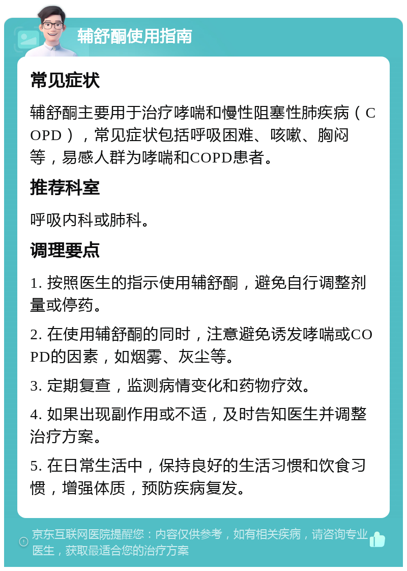 辅舒酮使用指南 常见症状 辅舒酮主要用于治疗哮喘和慢性阻塞性肺疾病（COPD），常见症状包括呼吸困难、咳嗽、胸闷等，易感人群为哮喘和COPD患者。 推荐科室 呼吸内科或肺科。 调理要点 1. 按照医生的指示使用辅舒酮，避免自行调整剂量或停药。 2. 在使用辅舒酮的同时，注意避免诱发哮喘或COPD的因素，如烟雾、灰尘等。 3. 定期复查，监测病情变化和药物疗效。 4. 如果出现副作用或不适，及时告知医生并调整治疗方案。 5. 在日常生活中，保持良好的生活习惯和饮食习惯，增强体质，预防疾病复发。