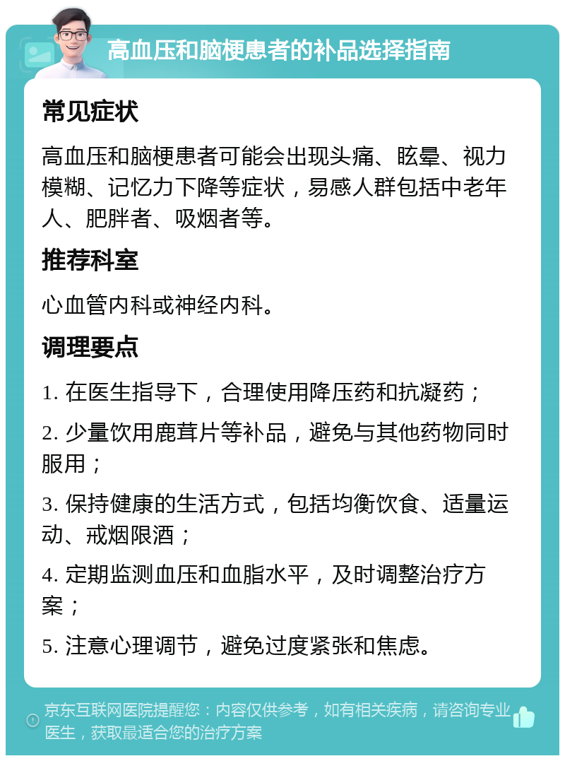 高血压和脑梗患者的补品选择指南 常见症状 高血压和脑梗患者可能会出现头痛、眩晕、视力模糊、记忆力下降等症状，易感人群包括中老年人、肥胖者、吸烟者等。 推荐科室 心血管内科或神经内科。 调理要点 1. 在医生指导下，合理使用降压药和抗凝药； 2. 少量饮用鹿茸片等补品，避免与其他药物同时服用； 3. 保持健康的生活方式，包括均衡饮食、适量运动、戒烟限酒； 4. 定期监测血压和血脂水平，及时调整治疗方案； 5. 注意心理调节，避免过度紧张和焦虑。