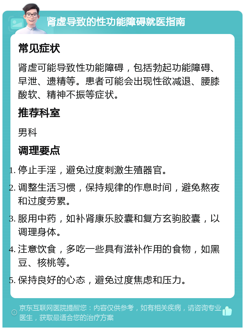 肾虚导致的性功能障碍就医指南 常见症状 肾虚可能导致性功能障碍，包括勃起功能障碍、早泄、遗精等。患者可能会出现性欲减退、腰膝酸软、精神不振等症状。 推荐科室 男科 调理要点 停止手淫，避免过度刺激生殖器官。 调整生活习惯，保持规律的作息时间，避免熬夜和过度劳累。 服用中药，如补肾康乐胶囊和复方玄驹胶囊，以调理身体。 注意饮食，多吃一些具有滋补作用的食物，如黑豆、核桃等。 保持良好的心态，避免过度焦虑和压力。