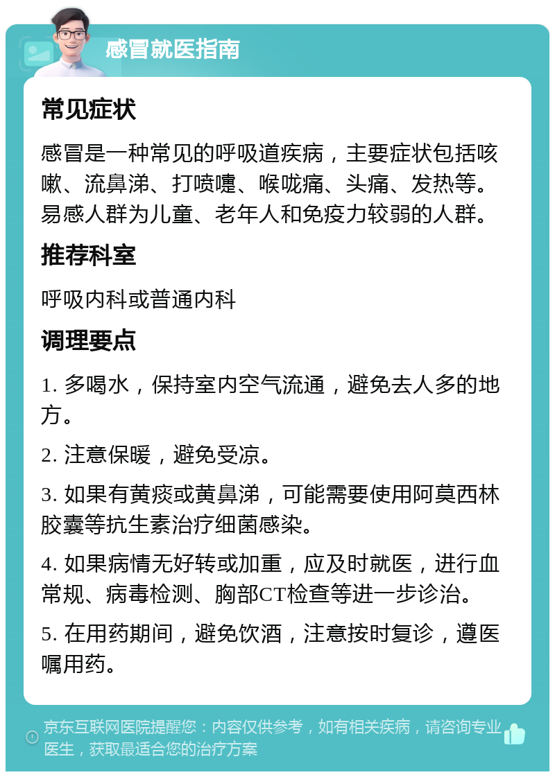 感冒就医指南 常见症状 感冒是一种常见的呼吸道疾病，主要症状包括咳嗽、流鼻涕、打喷嚏、喉咙痛、头痛、发热等。易感人群为儿童、老年人和免疫力较弱的人群。 推荐科室 呼吸内科或普通内科 调理要点 1. 多喝水，保持室内空气流通，避免去人多的地方。 2. 注意保暖，避免受凉。 3. 如果有黄痰或黄鼻涕，可能需要使用阿莫西林胶囊等抗生素治疗细菌感染。 4. 如果病情无好转或加重，应及时就医，进行血常规、病毒检测、胸部CT检查等进一步诊治。 5. 在用药期间，避免饮酒，注意按时复诊，遵医嘱用药。