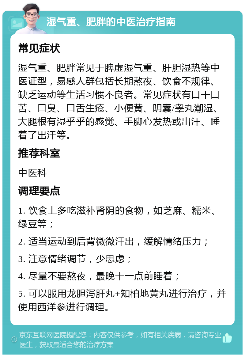 湿气重、肥胖的中医治疗指南 常见症状 湿气重、肥胖常见于脾虚湿气重、肝胆湿热等中医证型，易感人群包括长期熬夜、饮食不规律、缺乏运动等生活习惯不良者。常见症状有口干口苦、口臭、口舌生疮、小便黄、阴囊/睾丸潮湿、大腿根有湿乎乎的感觉、手脚心发热或出汗、睡着了出汗等。 推荐科室 中医科 调理要点 1. 饮食上多吃滋补肾阴的食物，如芝麻、糯米、绿豆等； 2. 适当运动到后背微微汗出，缓解情绪压力； 3. 注意情绪调节，少思虑； 4. 尽量不要熬夜，最晚十一点前睡着； 5. 可以服用龙胆泻肝丸+知柏地黄丸进行治疗，并使用西洋参进行调理。