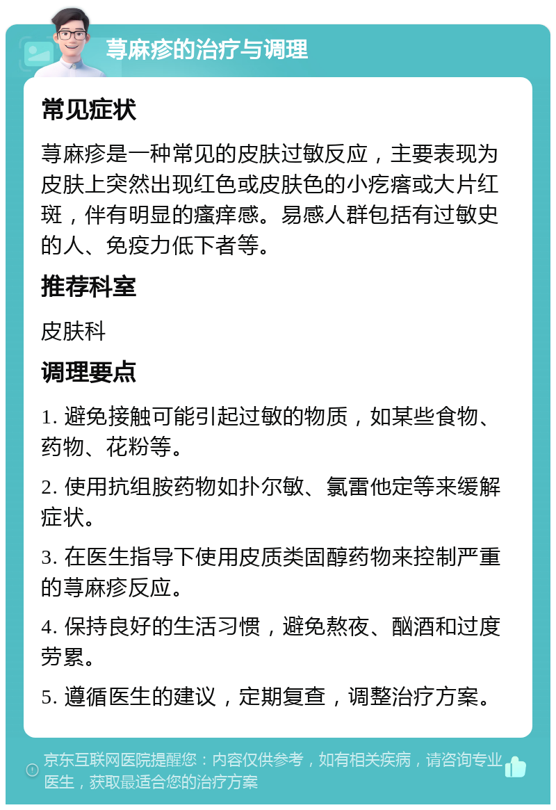 荨麻疹的治疗与调理 常见症状 荨麻疹是一种常见的皮肤过敏反应，主要表现为皮肤上突然出现红色或皮肤色的小疙瘩或大片红斑，伴有明显的瘙痒感。易感人群包括有过敏史的人、免疫力低下者等。 推荐科室 皮肤科 调理要点 1. 避免接触可能引起过敏的物质，如某些食物、药物、花粉等。 2. 使用抗组胺药物如扑尔敏、氯雷他定等来缓解症状。 3. 在医生指导下使用皮质类固醇药物来控制严重的荨麻疹反应。 4. 保持良好的生活习惯，避免熬夜、酗酒和过度劳累。 5. 遵循医生的建议，定期复查，调整治疗方案。