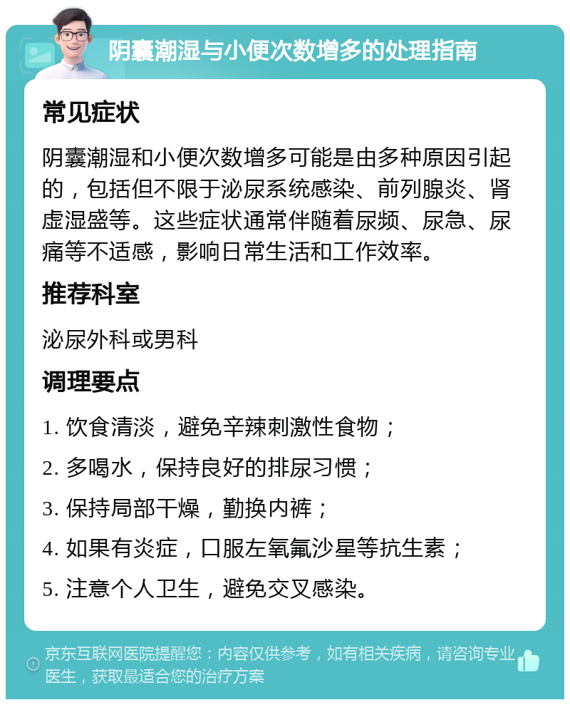 阴囊潮湿与小便次数增多的处理指南 常见症状 阴囊潮湿和小便次数增多可能是由多种原因引起的，包括但不限于泌尿系统感染、前列腺炎、肾虚湿盛等。这些症状通常伴随着尿频、尿急、尿痛等不适感，影响日常生活和工作效率。 推荐科室 泌尿外科或男科 调理要点 1. 饮食清淡，避免辛辣刺激性食物； 2. 多喝水，保持良好的排尿习惯； 3. 保持局部干燥，勤换内裤； 4. 如果有炎症，口服左氧氟沙星等抗生素； 5. 注意个人卫生，避免交叉感染。