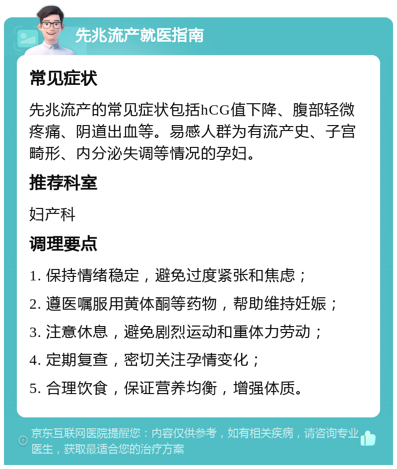 先兆流产就医指南 常见症状 先兆流产的常见症状包括hCG值下降、腹部轻微疼痛、阴道出血等。易感人群为有流产史、子宫畸形、内分泌失调等情况的孕妇。 推荐科室 妇产科 调理要点 1. 保持情绪稳定，避免过度紧张和焦虑； 2. 遵医嘱服用黄体酮等药物，帮助维持妊娠； 3. 注意休息，避免剧烈运动和重体力劳动； 4. 定期复查，密切关注孕情变化； 5. 合理饮食，保证营养均衡，增强体质。