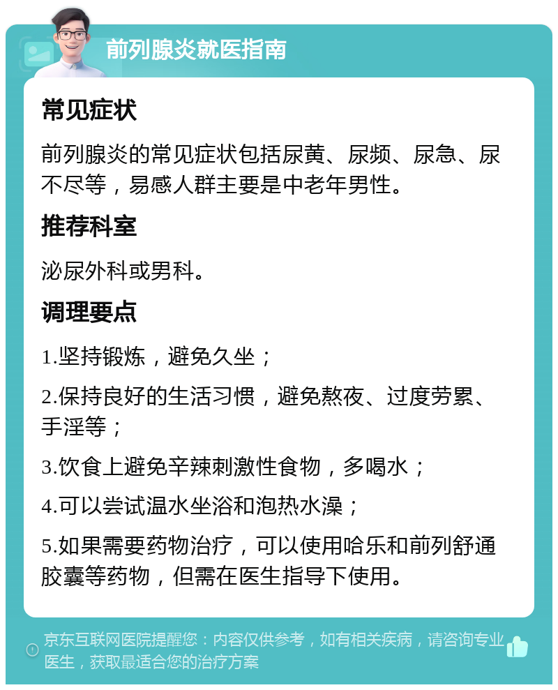 前列腺炎就医指南 常见症状 前列腺炎的常见症状包括尿黄、尿频、尿急、尿不尽等，易感人群主要是中老年男性。 推荐科室 泌尿外科或男科。 调理要点 1.坚持锻炼，避免久坐； 2.保持良好的生活习惯，避免熬夜、过度劳累、手淫等； 3.饮食上避免辛辣刺激性食物，多喝水； 4.可以尝试温水坐浴和泡热水澡； 5.如果需要药物治疗，可以使用哈乐和前列舒通胶囊等药物，但需在医生指导下使用。