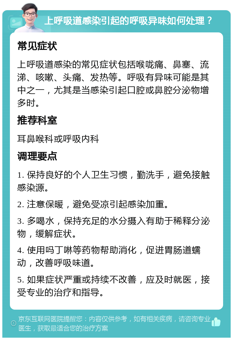 上呼吸道感染引起的呼吸异味如何处理？ 常见症状 上呼吸道感染的常见症状包括喉咙痛、鼻塞、流涕、咳嗽、头痛、发热等。呼吸有异味可能是其中之一，尤其是当感染引起口腔或鼻腔分泌物增多时。 推荐科室 耳鼻喉科或呼吸内科 调理要点 1. 保持良好的个人卫生习惯，勤洗手，避免接触感染源。 2. 注意保暖，避免受凉引起感染加重。 3. 多喝水，保持充足的水分摄入有助于稀释分泌物，缓解症状。 4. 使用吗丁啉等药物帮助消化，促进胃肠道蠕动，改善呼吸味道。 5. 如果症状严重或持续不改善，应及时就医，接受专业的治疗和指导。