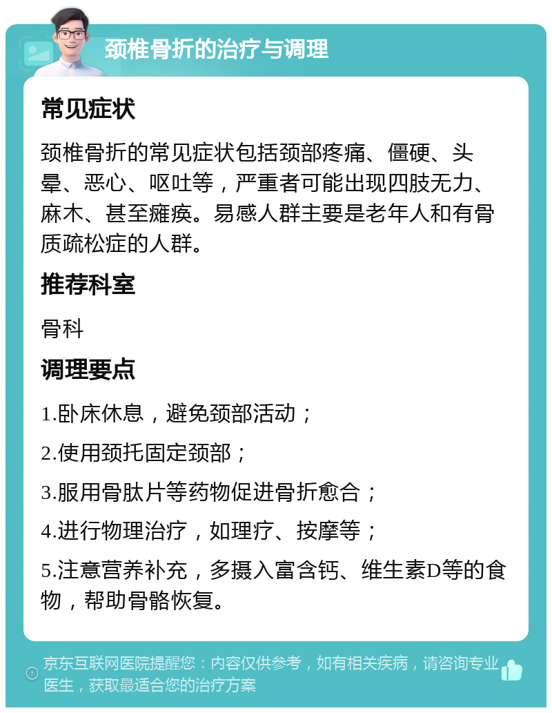 颈椎骨折的治疗与调理 常见症状 颈椎骨折的常见症状包括颈部疼痛、僵硬、头晕、恶心、呕吐等，严重者可能出现四肢无力、麻木、甚至瘫痪。易感人群主要是老年人和有骨质疏松症的人群。 推荐科室 骨科 调理要点 1.卧床休息，避免颈部活动； 2.使用颈托固定颈部； 3.服用骨肽片等药物促进骨折愈合； 4.进行物理治疗，如理疗、按摩等； 5.注意营养补充，多摄入富含钙、维生素D等的食物，帮助骨骼恢复。