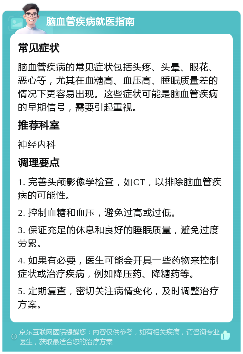 脑血管疾病就医指南 常见症状 脑血管疾病的常见症状包括头疼、头晕、眼花、恶心等，尤其在血糖高、血压高、睡眠质量差的情况下更容易出现。这些症状可能是脑血管疾病的早期信号，需要引起重视。 推荐科室 神经内科 调理要点 1. 完善头颅影像学检查，如CT，以排除脑血管疾病的可能性。 2. 控制血糖和血压，避免过高或过低。 3. 保证充足的休息和良好的睡眠质量，避免过度劳累。 4. 如果有必要，医生可能会开具一些药物来控制症状或治疗疾病，例如降压药、降糖药等。 5. 定期复查，密切关注病情变化，及时调整治疗方案。