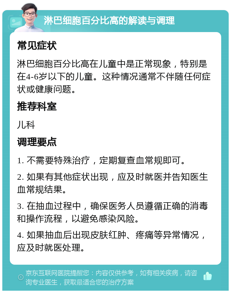 淋巴细胞百分比高的解读与调理 常见症状 淋巴细胞百分比高在儿童中是正常现象，特别是在4-6岁以下的儿童。这种情况通常不伴随任何症状或健康问题。 推荐科室 儿科 调理要点 1. 不需要特殊治疗，定期复查血常规即可。 2. 如果有其他症状出现，应及时就医并告知医生血常规结果。 3. 在抽血过程中，确保医务人员遵循正确的消毒和操作流程，以避免感染风险。 4. 如果抽血后出现皮肤红肿、疼痛等异常情况，应及时就医处理。