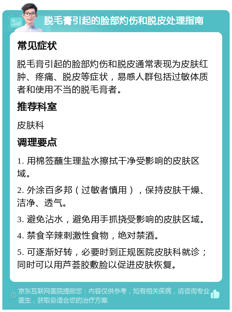 脱毛膏引起的脸部灼伤和脱皮处理指南 常见症状 脱毛膏引起的脸部灼伤和脱皮通常表现为皮肤红肿、疼痛、脱皮等症状，易感人群包括过敏体质者和使用不当的脱毛膏者。 推荐科室 皮肤科 调理要点 1. 用棉签蘸生理盐水擦拭干净受影响的皮肤区域。 2. 外涂百多邦（过敏者慎用），保持皮肤干燥、洁净、透气。 3. 避免沾水，避免用手抓挠受影响的皮肤区域。 4. 禁食辛辣刺激性食物，绝对禁酒。 5. 可逐渐好转，必要时到正规医院皮肤科就诊；同时可以用芦荟胶敷脸以促进皮肤恢复。