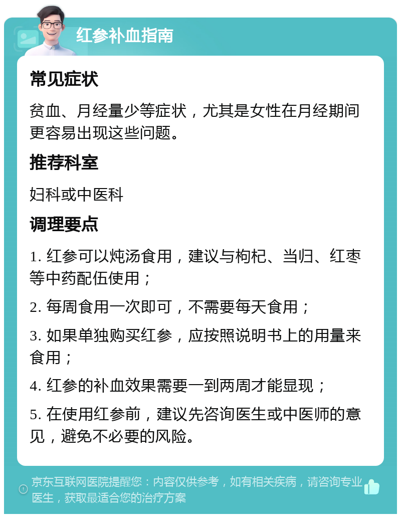 红参补血指南 常见症状 贫血、月经量少等症状，尤其是女性在月经期间更容易出现这些问题。 推荐科室 妇科或中医科 调理要点 1. 红参可以炖汤食用，建议与枸杞、当归、红枣等中药配伍使用； 2. 每周食用一次即可，不需要每天食用； 3. 如果单独购买红参，应按照说明书上的用量来食用； 4. 红参的补血效果需要一到两周才能显现； 5. 在使用红参前，建议先咨询医生或中医师的意见，避免不必要的风险。