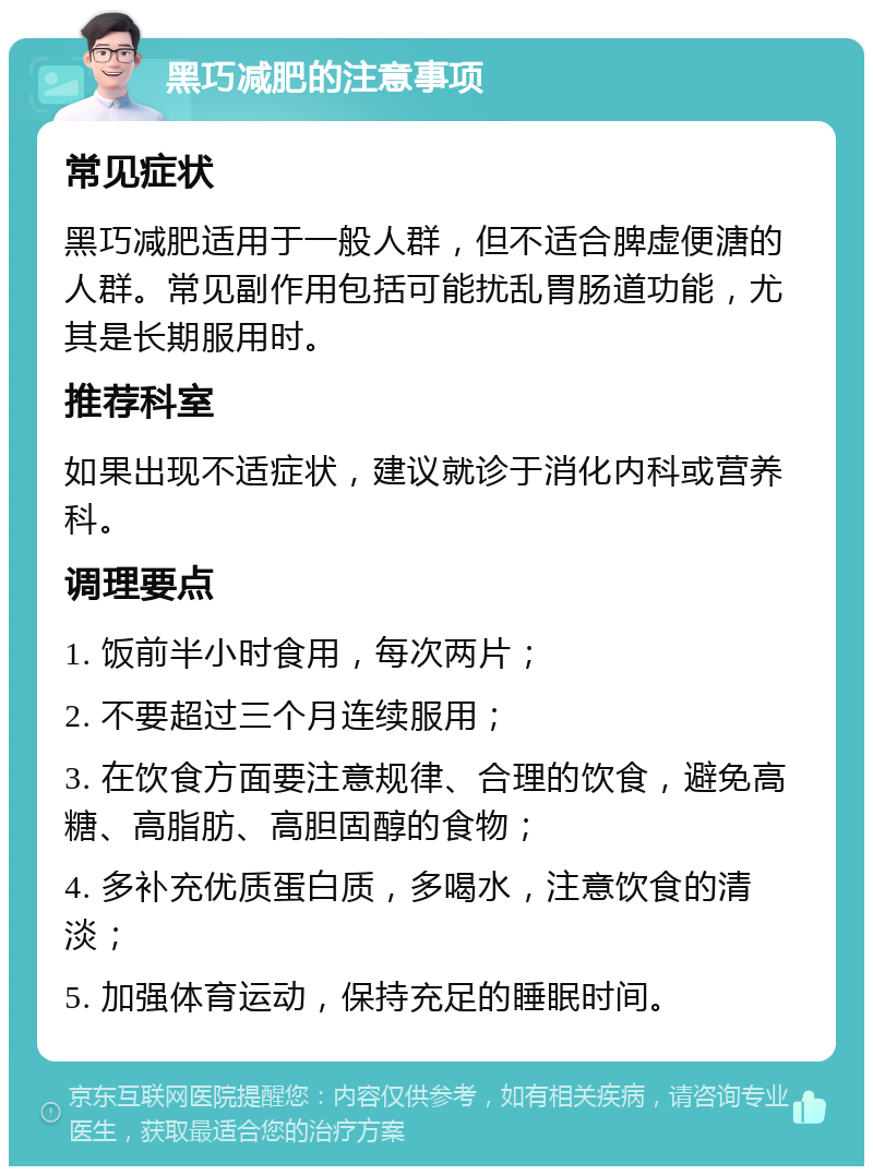 黑巧减肥的注意事项 常见症状 黑巧减肥适用于一般人群，但不适合脾虚便溏的人群。常见副作用包括可能扰乱胃肠道功能，尤其是长期服用时。 推荐科室 如果出现不适症状，建议就诊于消化内科或营养科。 调理要点 1. 饭前半小时食用，每次两片； 2. 不要超过三个月连续服用； 3. 在饮食方面要注意规律、合理的饮食，避免高糖、高脂肪、高胆固醇的食物； 4. 多补充优质蛋白质，多喝水，注意饮食的清淡； 5. 加强体育运动，保持充足的睡眠时间。