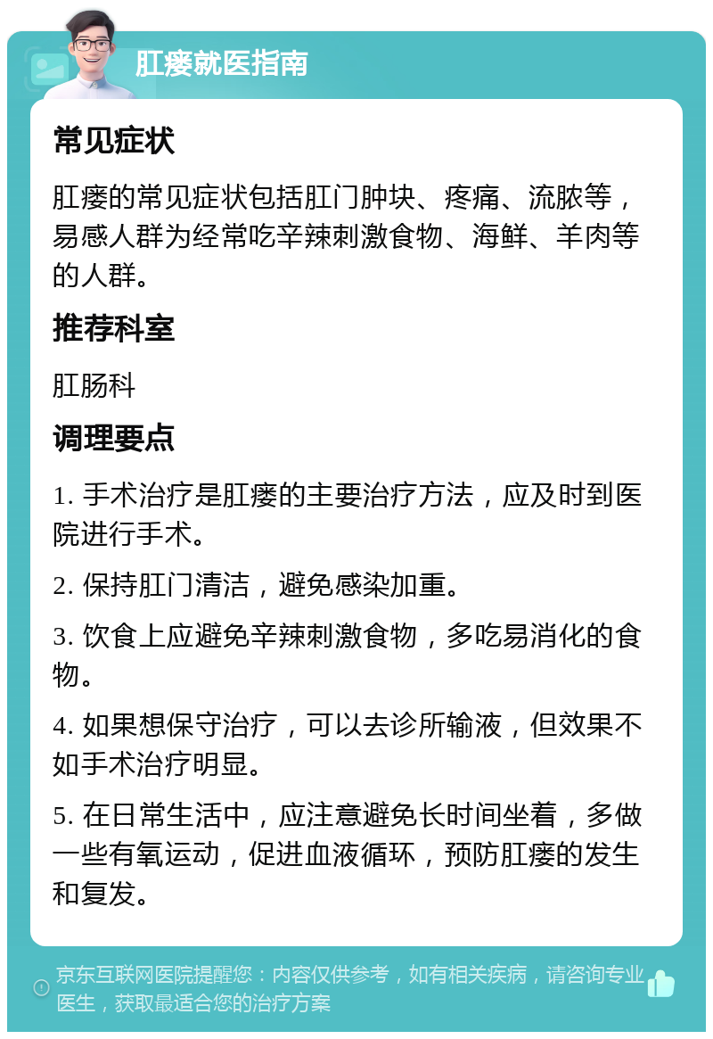 肛瘘就医指南 常见症状 肛瘘的常见症状包括肛门肿块、疼痛、流脓等，易感人群为经常吃辛辣刺激食物、海鲜、羊肉等的人群。 推荐科室 肛肠科 调理要点 1. 手术治疗是肛瘘的主要治疗方法，应及时到医院进行手术。 2. 保持肛门清洁，避免感染加重。 3. 饮食上应避免辛辣刺激食物，多吃易消化的食物。 4. 如果想保守治疗，可以去诊所输液，但效果不如手术治疗明显。 5. 在日常生活中，应注意避免长时间坐着，多做一些有氧运动，促进血液循环，预防肛瘘的发生和复发。