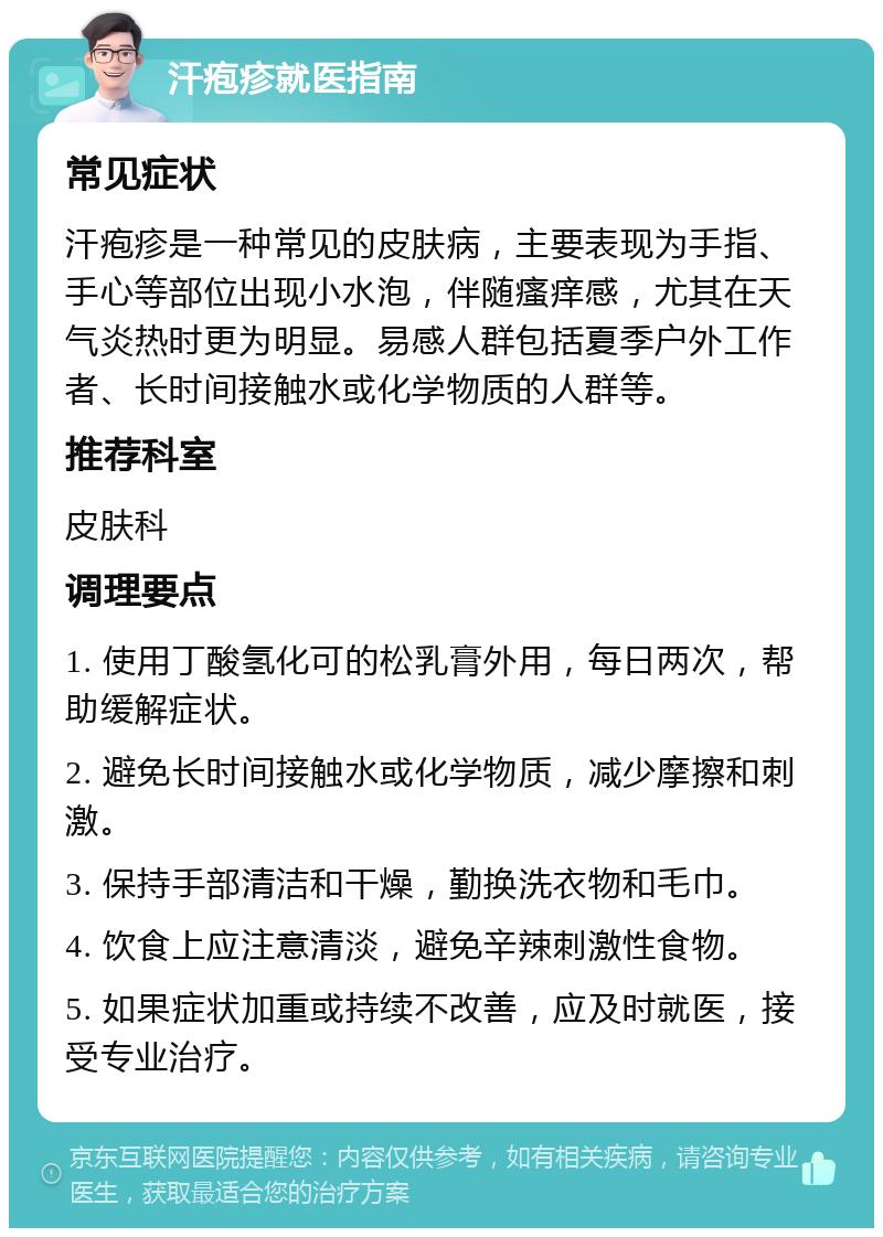 汗疱疹就医指南 常见症状 汗疱疹是一种常见的皮肤病，主要表现为手指、手心等部位出现小水泡，伴随瘙痒感，尤其在天气炎热时更为明显。易感人群包括夏季户外工作者、长时间接触水或化学物质的人群等。 推荐科室 皮肤科 调理要点 1. 使用丁酸氢化可的松乳膏外用，每日两次，帮助缓解症状。 2. 避免长时间接触水或化学物质，减少摩擦和刺激。 3. 保持手部清洁和干燥，勤换洗衣物和毛巾。 4. 饮食上应注意清淡，避免辛辣刺激性食物。 5. 如果症状加重或持续不改善，应及时就医，接受专业治疗。