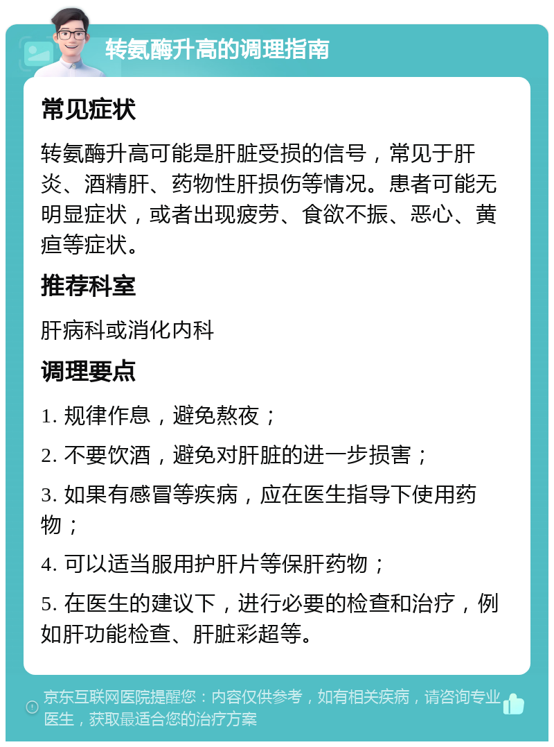 转氨酶升高的调理指南 常见症状 转氨酶升高可能是肝脏受损的信号，常见于肝炎、酒精肝、药物性肝损伤等情况。患者可能无明显症状，或者出现疲劳、食欲不振、恶心、黄疸等症状。 推荐科室 肝病科或消化内科 调理要点 1. 规律作息，避免熬夜； 2. 不要饮酒，避免对肝脏的进一步损害； 3. 如果有感冒等疾病，应在医生指导下使用药物； 4. 可以适当服用护肝片等保肝药物； 5. 在医生的建议下，进行必要的检查和治疗，例如肝功能检查、肝脏彩超等。