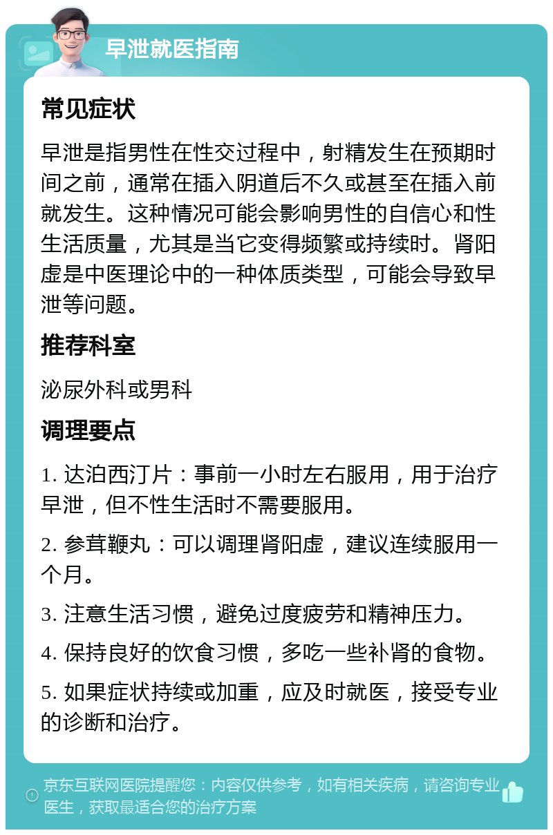 早泄就医指南 常见症状 早泄是指男性在性交过程中，射精发生在预期时间之前，通常在插入阴道后不久或甚至在插入前就发生。这种情况可能会影响男性的自信心和性生活质量，尤其是当它变得频繁或持续时。肾阳虚是中医理论中的一种体质类型，可能会导致早泄等问题。 推荐科室 泌尿外科或男科 调理要点 1. 达泊西汀片：事前一小时左右服用，用于治疗早泄，但不性生活时不需要服用。 2. 参茸鞭丸：可以调理肾阳虚，建议连续服用一个月。 3. 注意生活习惯，避免过度疲劳和精神压力。 4. 保持良好的饮食习惯，多吃一些补肾的食物。 5. 如果症状持续或加重，应及时就医，接受专业的诊断和治疗。