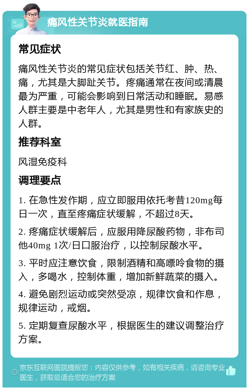 痛风性关节炎就医指南 常见症状 痛风性关节炎的常见症状包括关节红、肿、热、痛，尤其是大脚趾关节。疼痛通常在夜间或清晨最为严重，可能会影响到日常活动和睡眠。易感人群主要是中老年人，尤其是男性和有家族史的人群。 推荐科室 风湿免疫科 调理要点 1. 在急性发作期，应立即服用依托考昔120mg每日一次，直至疼痛症状缓解，不超过8天。 2. 疼痛症状缓解后，应服用降尿酸药物，非布司他40mg 1次/日口服治疗，以控制尿酸水平。 3. 平时应注意饮食，限制酒精和高嘌呤食物的摄入，多喝水，控制体重，增加新鲜蔬菜的摄入。 4. 避免剧烈运动或突然受凉，规律饮食和作息，规律运动，戒烟。 5. 定期复查尿酸水平，根据医生的建议调整治疗方案。